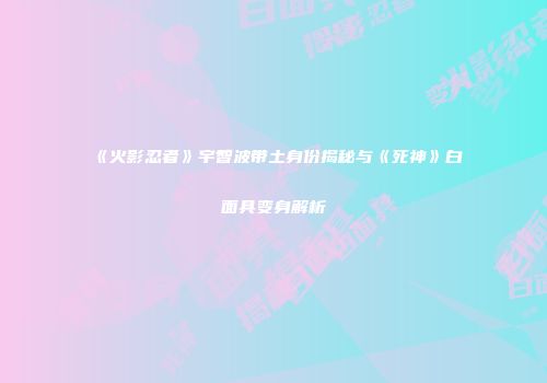 《火影忍者》宇智波带土身份揭秘与《死神》白面具变身解析