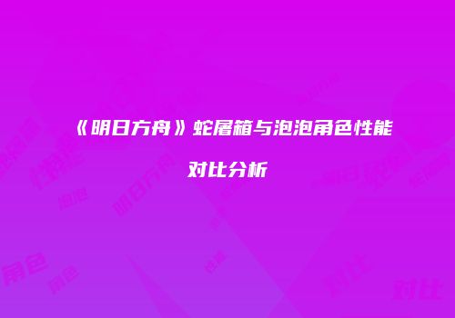 《明日方舟》蛇屠箱与泡泡角色性能对比分析