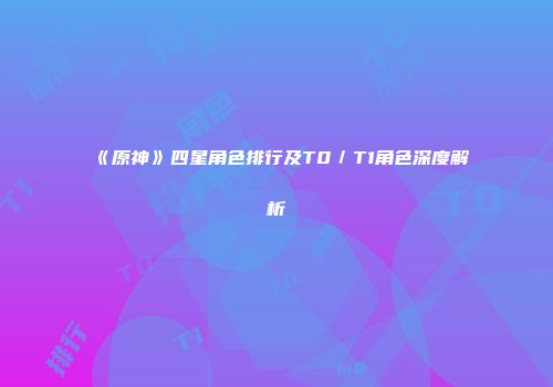 《原神》四星角色排行及T0／T1角色深度解析