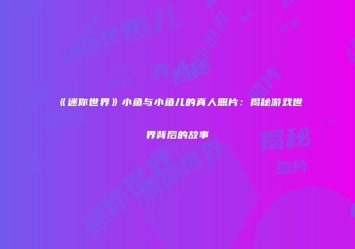 《迷你世界》小鱼与小鱼儿的真人照片：揭秘游戏世界背后的故事