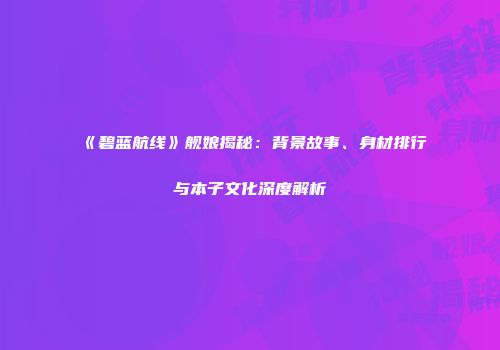 《碧蓝航线》舰娘揭秘：背景故事、身材排行与本子文化深度解析