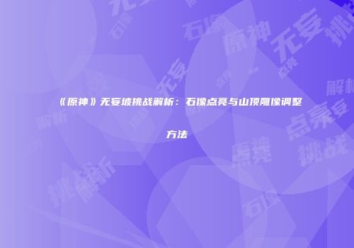 《原神》无妄坡挑战解析：石像点亮与山顶雕像调整方法