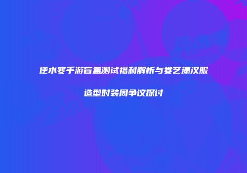 逆水寒手游盲盒测试福利解析与娄艺潇汉服造型时装周争议探讨
