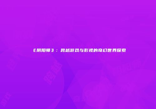 《阴阳师》：跨越游戏与影视的奇幻世界探索