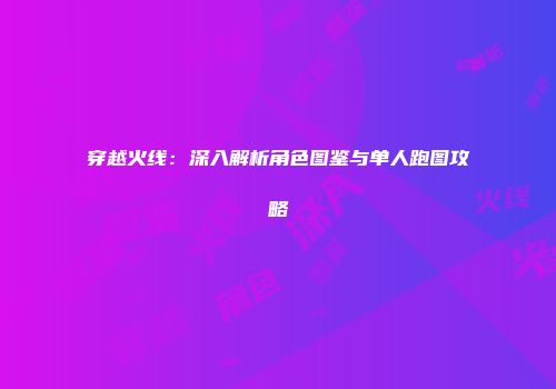 穿越火线：深入解析角色图鉴与单人跑图攻略