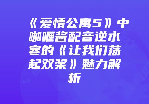 《爱情公寓5》中咖喱酱配音逆水寒的《让我们荡起双桨》魅力解析