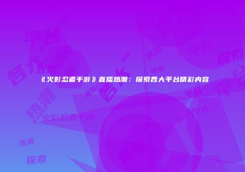 《火影忍者手游》直播热潮：探索各大平台精彩内容