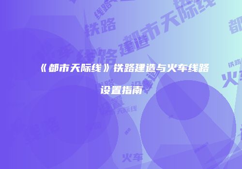 《都市天际线》铁路建造与火车线路设置指南