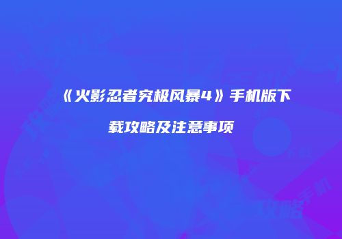 《火影忍者究极风暴4》手机版下载攻略及注意事项