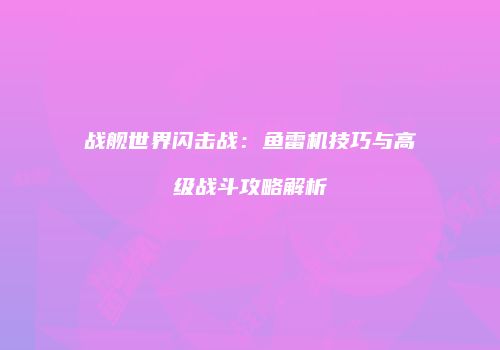 战舰世界闪击战：鱼雷机技巧与高级战斗攻略解析