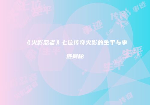 《火影忍者》七位传奇火影的生平与事迹揭秘