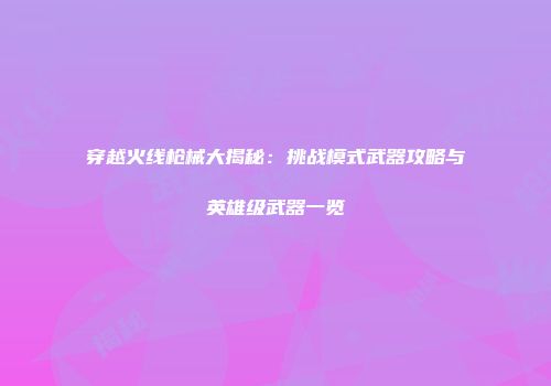 穿越火线枪械大揭秘：挑战模式武器攻略与英雄级武器一览