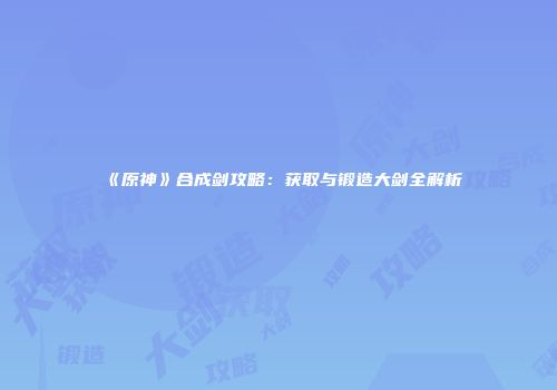 《原神》合成剑攻略：获取与锻造大剑全解析