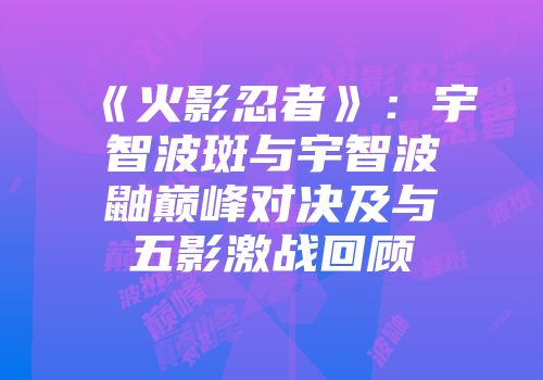 《火影忍者》：宇智波斑与宇智波鼬巅峰对决及与五影激战回顾