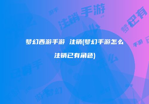 梦幻西游手游 注销(梦幻手游怎么注销已有角色)