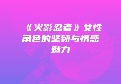 《火影忍者》女性角色的坚韧与情感魅力