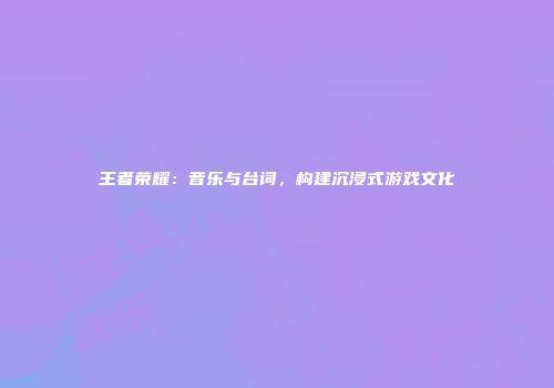 王者荣耀：音乐与台词，构建沉浸式游戏文化