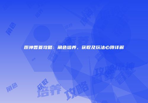 原神香菱攻略：角色培养、获取及玩法心得详解