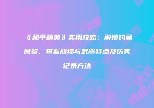 《和平精英》实用攻略：解锁钓鱼图鉴、查看战绩与武器特点及访客记录方法