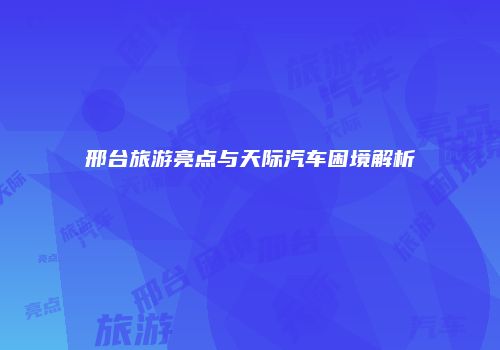 邢台旅游亮点与天际汽车困境解析