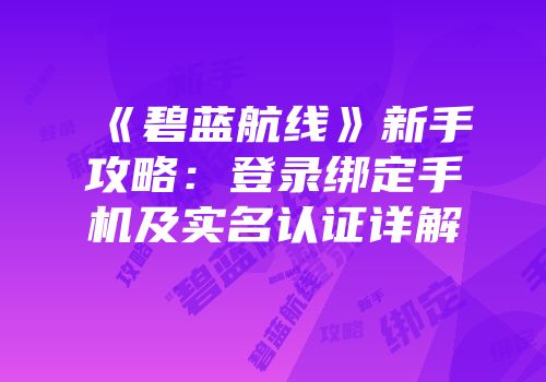 《碧蓝航线》新手攻略：登录绑定手机及实名认证详解