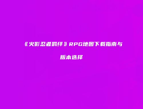 《火影忍者羁绊》RPG地图下载指南与版本选择
