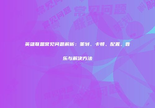 英雄联盟常见问题解析：策划、卡顿、配置、音乐与解决方法