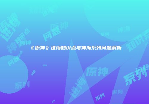 《原神》进海知识点与神海系列问题解析