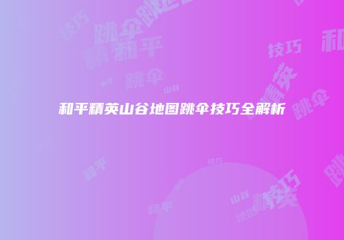 和平精英山谷地图跳伞技巧全解析