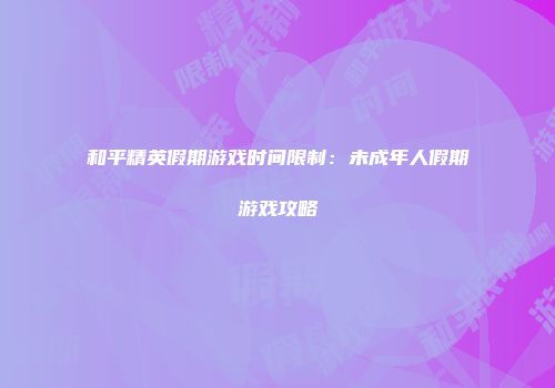 和平精英假期游戏时间限制：未成年人假期游戏攻略