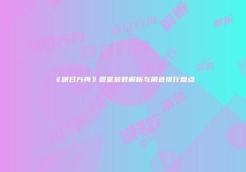 《明日方舟》图鉴总数解析与角色排行盘点
