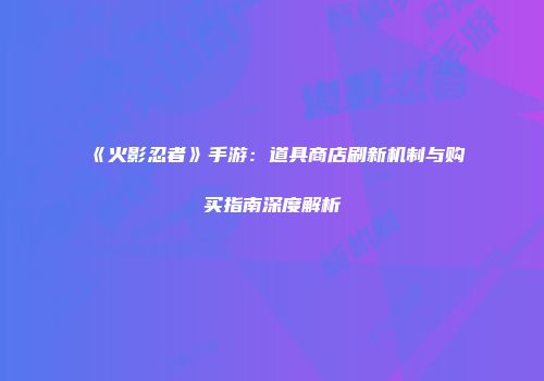 《火影忍者》手游：道具商店刷新机制与购买指南深度解析