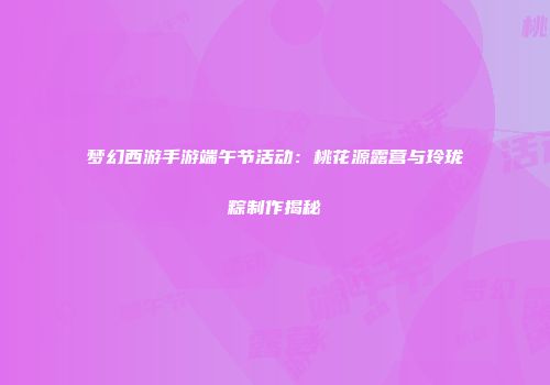 梦幻西游手游端午节活动：桃花源露营与玲珑粽制作揭秘