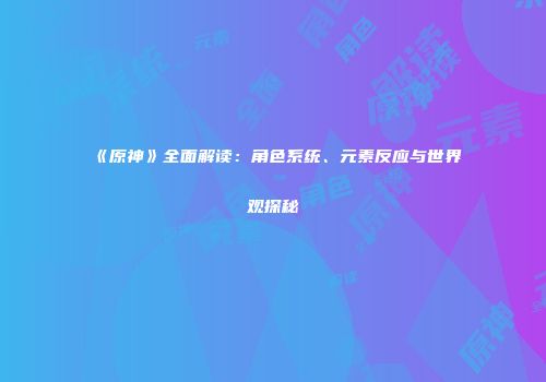 《原神》全面解读：角色系统、元素反应与世界观探秘