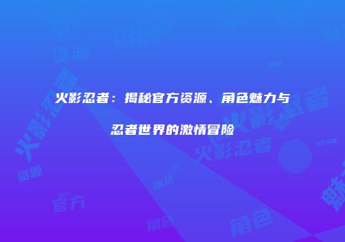 火影忍者：揭秘官方资源、角色魅力与忍者世界的激情冒险