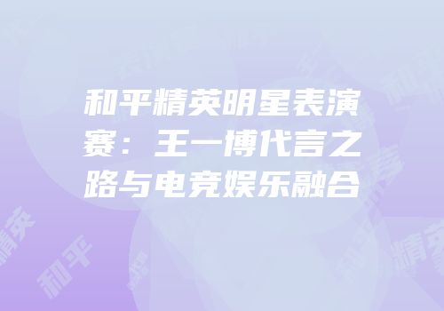 和平精英明星表演赛：王一博代言之路与电竞娱乐融合
