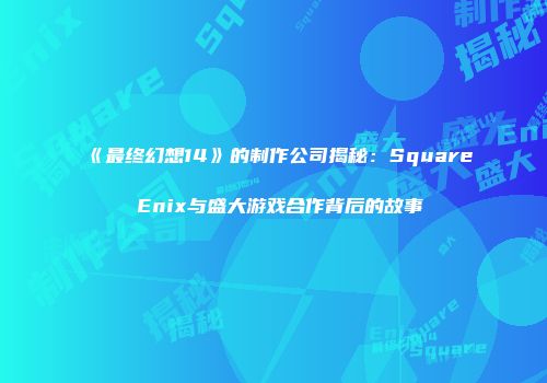 《最终幻想14》的制作公司揭秘：Square Enix与盛大游戏合作背后的故事