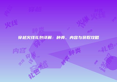 穿越火线礼包详解：种类、内容与获取攻略