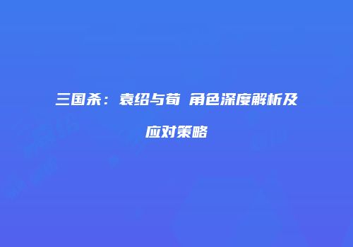三国杀：袁绍与荀彧角色深度解析及应对策略