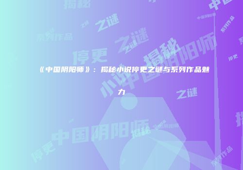《中国阴阳师》：揭秘小说停更之谜与系列作品魅力