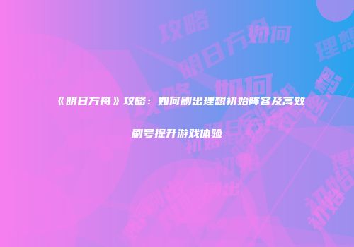 《明日方舟》攻略：如何刷出理想初始阵容及高效刷号提升游戏体验