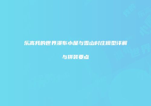 乐高我的世界瀑布小屋与雪山村庄模型详解与拼装要点