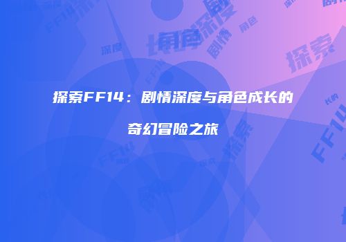探索FF14：剧情深度与角色成长的奇幻冒险之旅