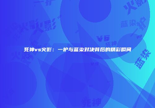 死神vs火影：一护与蓝染对决背后的精彩瞬间
