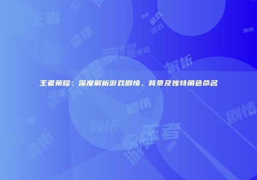 王者荣耀：深度解析游戏剧情、背景及独特角色命名
