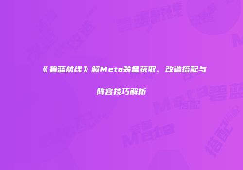 《碧蓝航线》鲼Meta装备获取、改造搭配与阵容技巧解析