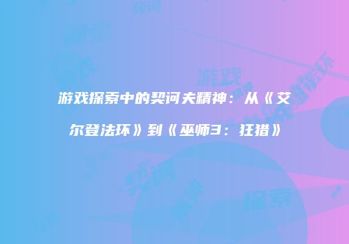 游戏探索中的契诃夫精神：从《艾尔登法环》到《巫师3：狂猎》