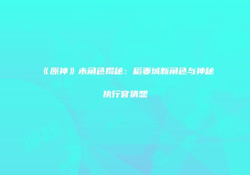 《原神》未角色揭秘：稻妻城新角色与神秘执行官猜想