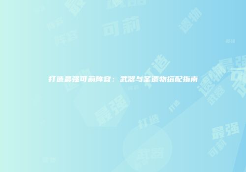 打造最强可莉阵容：武器与圣遗物搭配指南