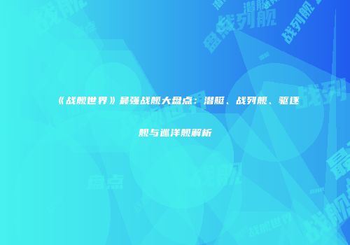 《战舰世界》最强战舰大盘点：潜艇、战列舰、驱逐舰与巡洋舰解析